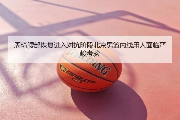 周琦腰部恢复进入对抗阶段北京男篮内线用人面临严峻考验