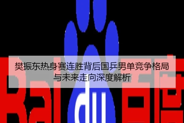 樊振东热身赛连胜背后国乒男单竞争格局与未来走向深度解析