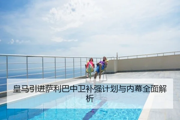 皇马引进萨利巴中卫补强计划与内幕全面解析