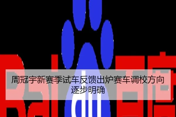 周冠宇新赛季试车反馈出炉赛车调校方向逐步明确